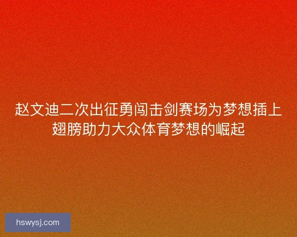 赵文迪二次出征勇闯击剑赛场为梦想插上翅膀助力大众体育梦想的崛起